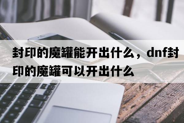 封印的魔罐能開(kāi)出什么，dnf封印的魔罐可以開(kāi)出什么