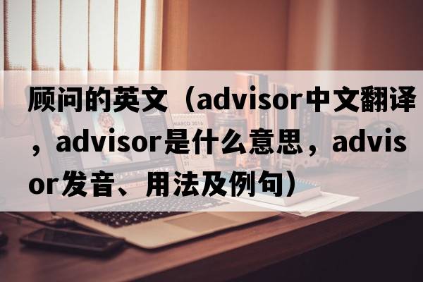 顧問(wèn)的英文（advisor中文翻譯，advisor是什么意思，advisor發(fā)音、用法及例句）