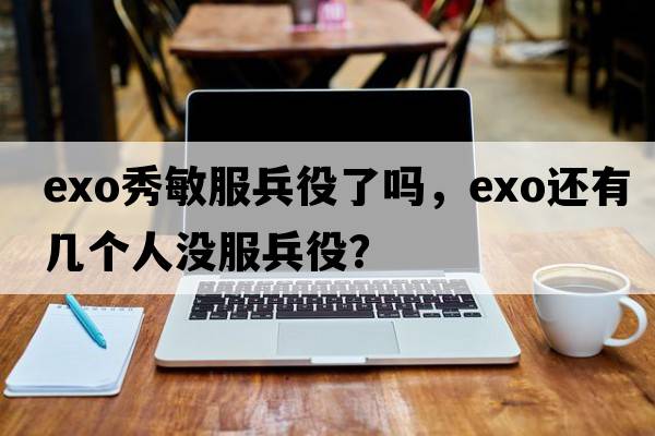 exo秀敏服兵役了嗎，exo還有幾個(gè)人沒(méi)服兵役？