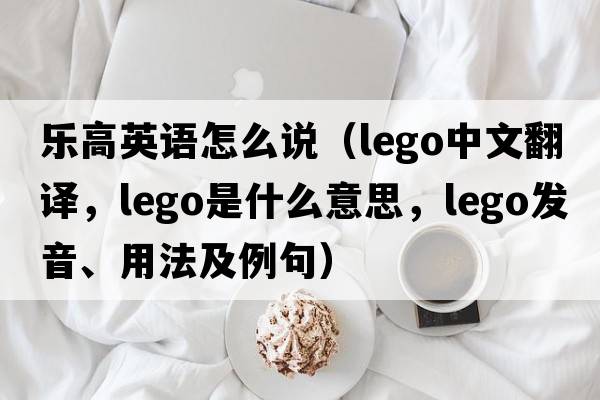 樂(lè )高英語(yǔ)怎么說(shuō)（Lego中文翻譯，Lego是什么意思，Lego發(fā)音、用法及例句）