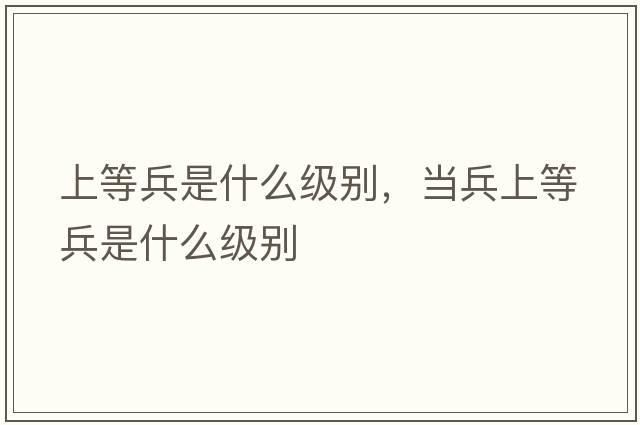 上等兵是什么級別，當兵上等兵是什么級別