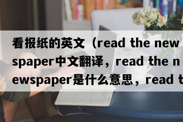 看報紙的英文（read the newspaper中文翻譯，read the newspaper是什么意思，read the newspaper發(fā)音、用法及例句）