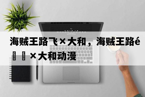 海賊王路飛×大和，海賊王路飛×大和動(dòng)漫