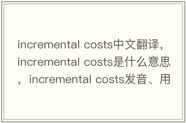 incremental costs中文翻譯，incremental costs是什么意思，incremental costs發(fā)音、用法及例句