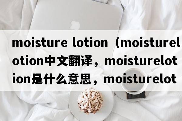 moisture lotion（moisturelotion中文翻譯，moisturelotion是什么意思，moisturelotion發(fā)音、用法及例句）