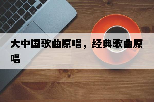 大中國歌曲原唱，經(jīng)典歌曲原唱