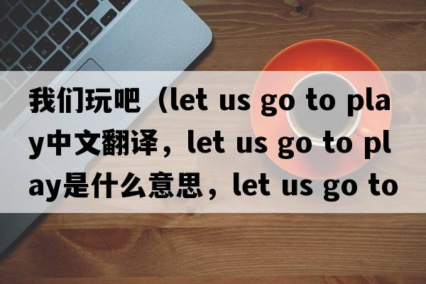 我們玩吧（let us go to play中文翻譯，let us go to play是什么意思，let us go to play發(fā)音、用法及例句）