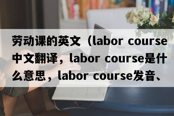 勞動(dòng)課的英文（labor course中文翻譯，labor course是什么意思，labor course發(fā)音、用法及例句）