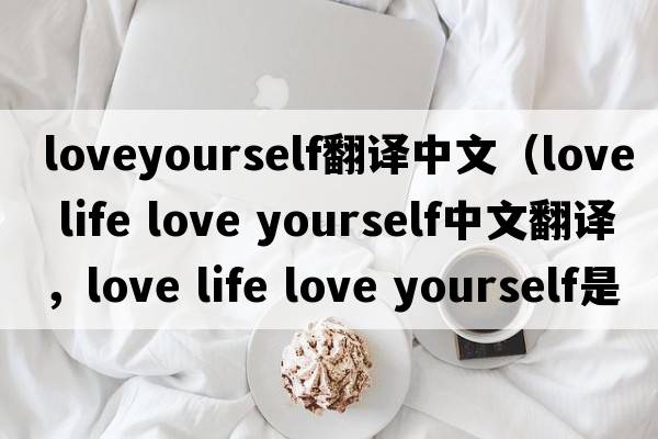 loveyourself翻譯中文（love life love yourself中文翻譯，love life love yourself是什么意思，love life love yourself發(fā)音、