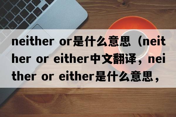 neither or是什么意思（neither or either中文翻譯，neither or either是什么意思，neither or either發(fā)音、用法及例句）