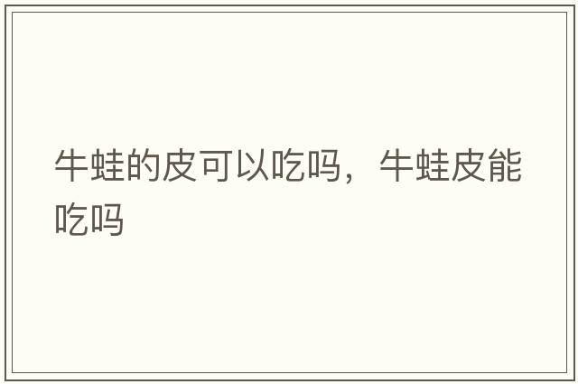牛蛙的皮可以吃嗎，牛蛙皮能吃嗎