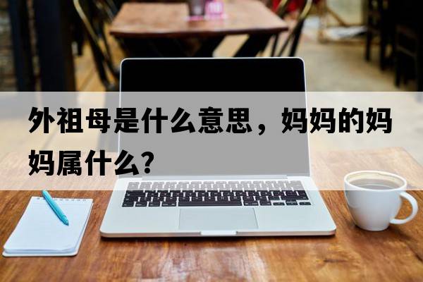 外祖母是什么意思，媽媽的媽媽屬什么？