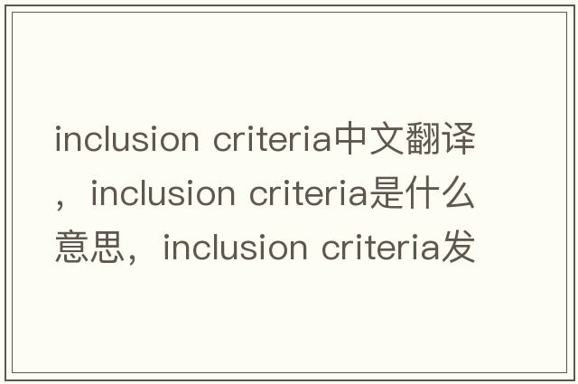 inclusion criteria中文翻譯，inclusion criteria是什么意思，inclusion criteria發(fā)音、用法及例句