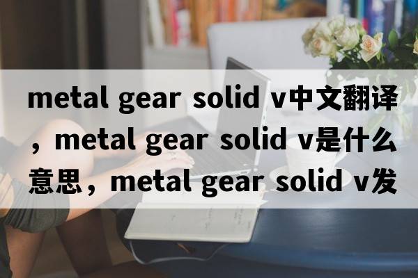 metal gear solid v中文翻譯，metal gear solid v是什么意思，metal gear solid v發(fā)音、用法及例句