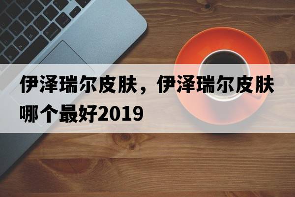 伊澤瑞爾皮膚，伊澤瑞爾皮膚哪個(gè)最好2019