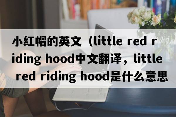 小紅帽的英文（little red riding hood中文翻譯，little red riding hood是什么意思，little red riding hood發(fā)音、用法及例句）