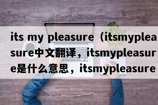 its my pleasure（itsmypleasure中文翻譯，itsmypleasure是什么意思，itsmypleasure發(fā)音、用法及例句）