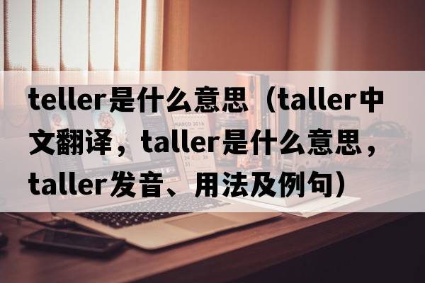 teller是什么意思（taller中文翻譯，taller是什么意思，taller發(fā)音、用法及例句）