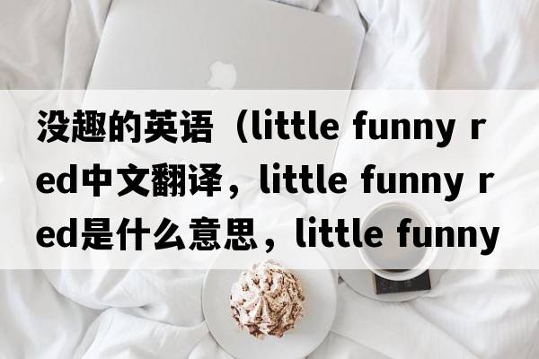 沒(méi)趣的英語(yǔ)（little funny red中文翻譯，little funny red是什么意思，little funny red發(fā)音、用法及例句）