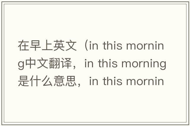 在早上英文（in this morning中文翻譯，in this morning是什么意思，in this morning發(fā)音、用法及例句）