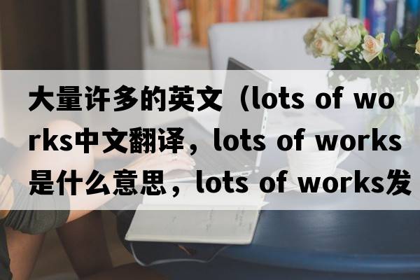 大量許多的英文（lots of works中文翻譯，lots of works是什么意思，lots of works發(fā)音、用法及例句）