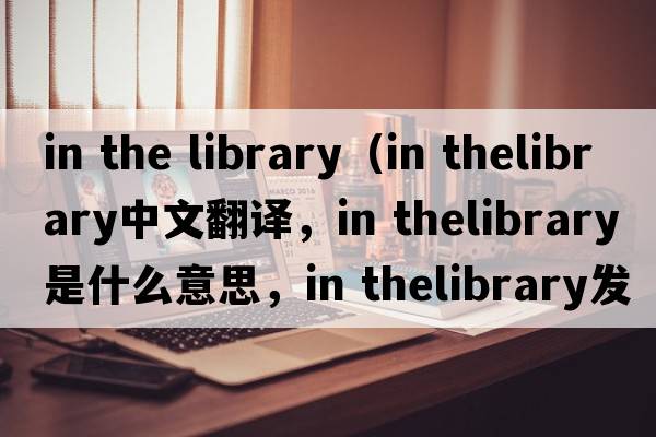 in the library（in thelibrary中文翻譯，in thelibrary是什么意思，in thelibrary發(fā)音、用法及例句）