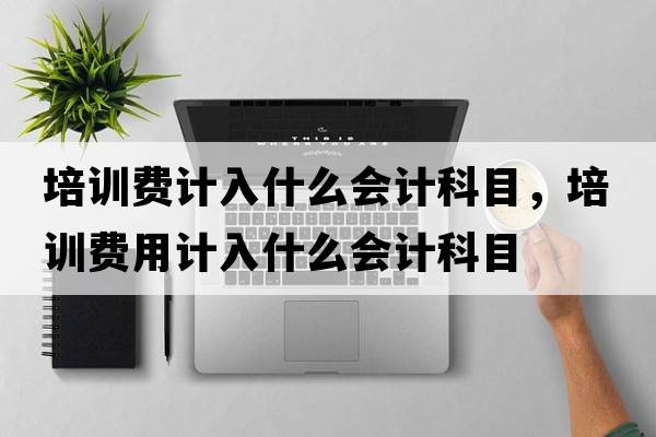 培訓費計入什么會(huì )計科目，培訓費用計入什么會(huì )計科目