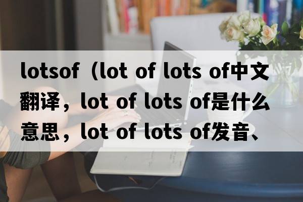 lotsof（lot of lots of中文翻譯，lot of lots of是什么意思，lot of lots of發(fā)音、用法及例句）