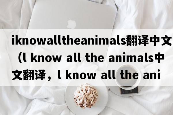 iknowalltheanimals翻譯中文（l know all the animals中文翻譯，l know all the animals是什么意思，l know all the animals