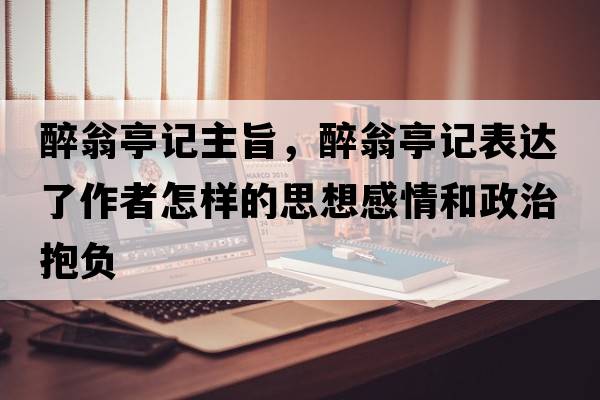 醉翁亭記主旨，醉翁亭記表達了作者怎樣的思想感情和政治抱負