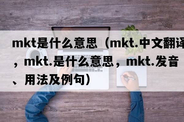mkt是什么意思（mkt.中文翻譯，mkt.是什么意思，mkt.發(fā)音、用法及例句）
