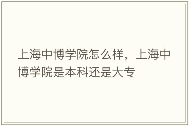 上海中博學(xué)院怎么樣，上海中博學(xué)院是本科還是大專(zhuān)