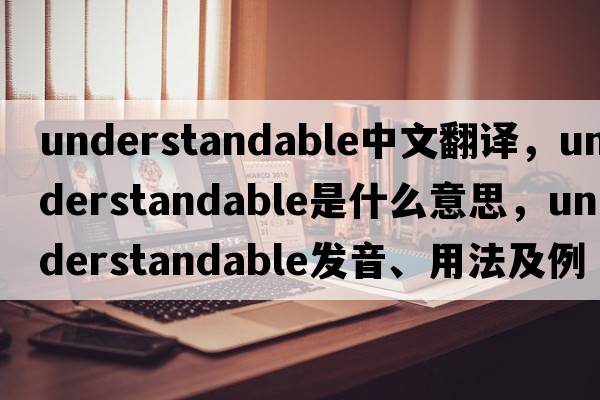 understandable中文翻譯，understandable是什么意思，understandable發(fā)音、用法及例句