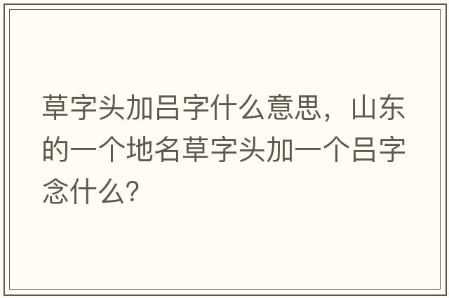 草字頭加呂字什么意思，山東的一個(gè)地名草字頭加一個(gè)呂字念什么？