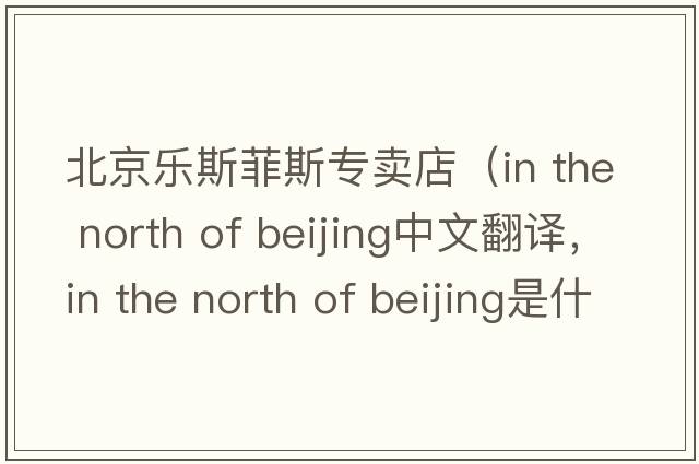 北京樂(lè )斯菲斯專(zhuān)賣(mài)店（in the north of beijing中文翻譯，in the north of beijing是什么意思，in the north of beijing發(fā)音、用法及例句）
