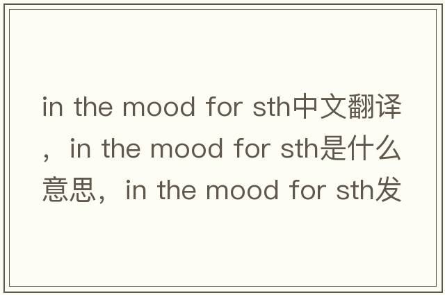 in the mood for sth中文翻譯，in the mood for sth是什么意思，in the mood for sth發(fā)音、用法及例句