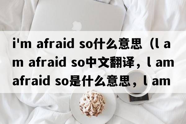 i'm afraid so什么意思（l am afraid so中文翻譯，l am afraid so是什么意思，l am afraid so發(fā)音、用法及例句）