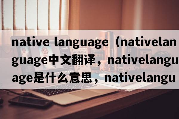 native language（nativelanguage中文翻譯，nativelanguage是什么意思，nativelanguage發(fā)音、用法及例句）