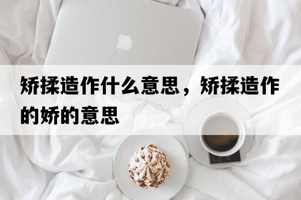 矯揉造作什么意思，矯揉造作的嬌的意思
