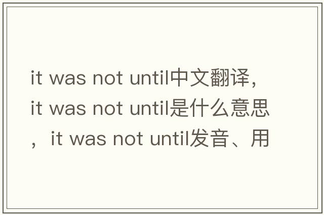 it was not until中文翻譯，it was not until是什么意思，it was not until發(fā)音、用法及例句