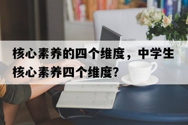 核心素養的四個(gè)維度，中學(xué)生核心素養四個(gè)維度？