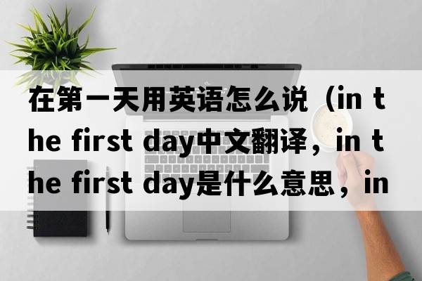 在第一天用英語(yǔ)怎么說(shuō)（in the first day中文翻譯，in the first day是什么意思，in the first day發(fā)音、用法及例句）