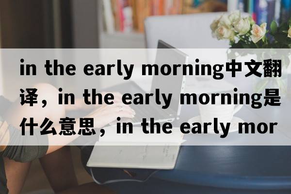 in the early morning中文翻譯，in the early morning是什么意思，in the early morning發(fā)音、用法及例句