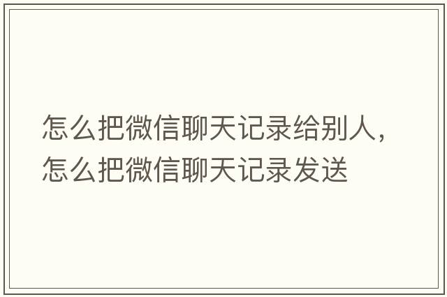怎么把微信聊天記錄給別人，怎么把微信聊天記錄發(fā)送