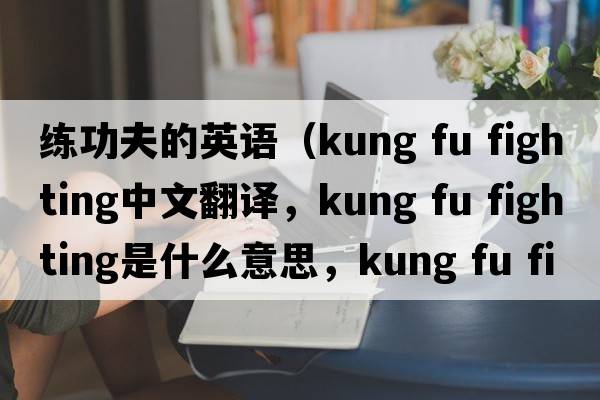 練功夫的英語(yǔ)（kung fu fighting中文翻譯，kung fu fighting是什么意思，kung fu fighting發(fā)音、用法及例句）