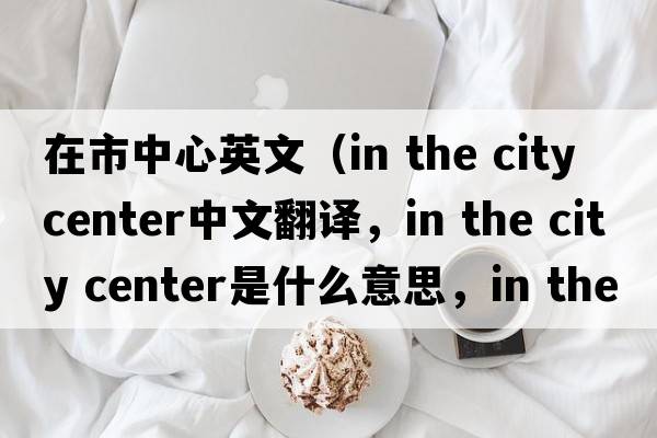 在市中心英文（in the city center中文翻譯，in the city center是什么意思，in the city center發(fā)音、用法及例句）