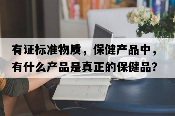 有證標準物質(zhì)，保健產(chǎn)品中，有什么產(chǎn)品是真正的保健品？