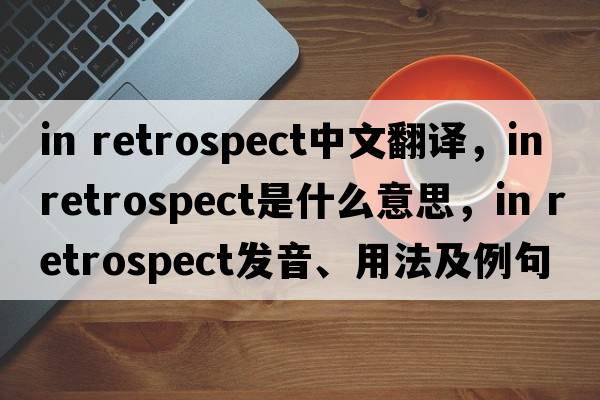 in retrospect中文翻譯，in retrospect是什么意思，in retrospect發(fā)音、用法及例句