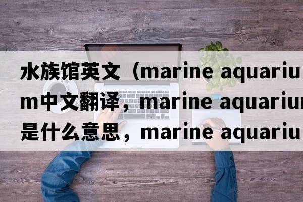 水族館英文（marine aquarium中文翻譯，marine aquarium是什么意思，marine aquarium發(fā)音、用法及例句）