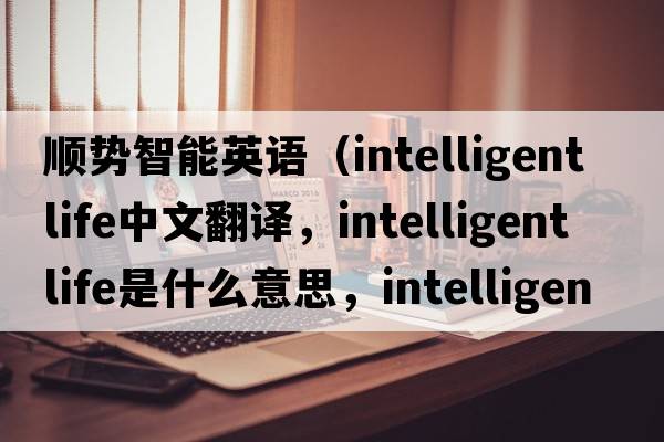 順勢智能英語(yǔ)（intelligent life中文翻譯，intelligent life是什么意思，intelligent life發(fā)音、用法及例句）